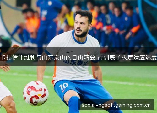 卡扎伊什维利与山东泰山的自由转会 青训底子决定适应速度 卡扎伊什维利与山东泰山的自由转会 青训底子决定适应速度